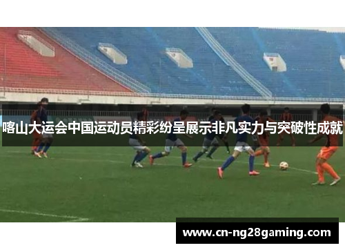 喀山大运会中国运动员精彩纷呈展示非凡实力与突破性成就 喀山大运会中国运动员精彩纷呈展示非凡实力与突破性成就