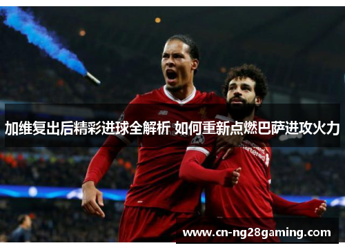 加维复出后精彩进球全解析 如何重新点燃巴萨进攻火力