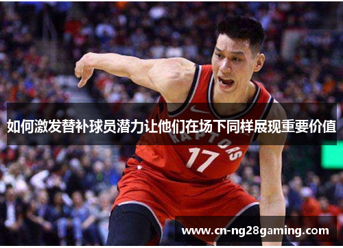 如何激发替补球员潜力让他们在场下同样展现重要价值
