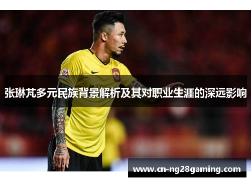 张琳芃多元民族背景解析及其对职业生涯的深远影响