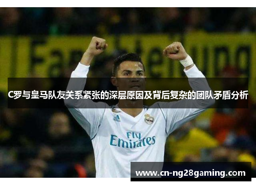 C罗与皇马队友关系紧张的深层原因及背后复杂的团队矛盾分析