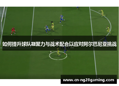 如何提升球队凝聚力与战术配合以应对阿尔巴尼亚挑战