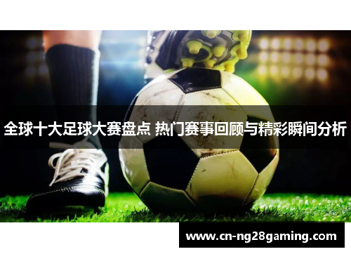 全球十大足球大赛盘点 热门赛事回顾与精彩瞬间分析