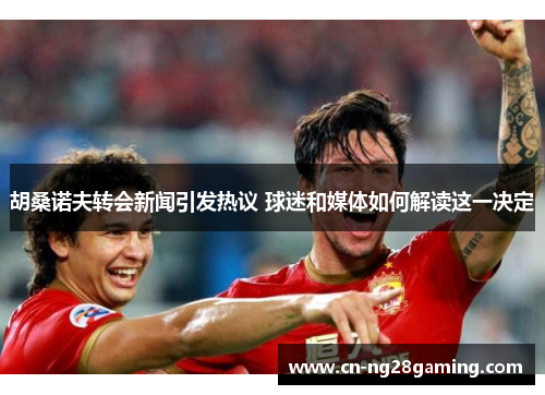 胡桑诺夫转会新闻引发热议 球迷和媒体如何解读这一决定