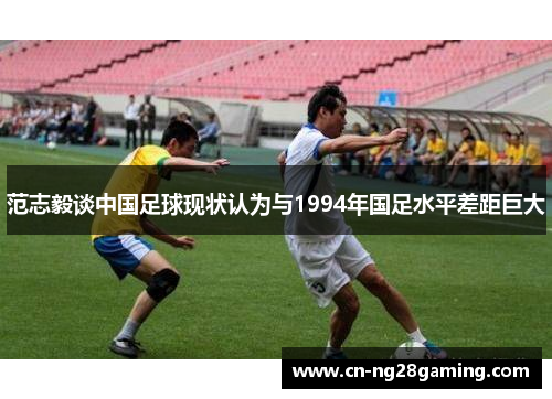 范志毅谈中国足球现状认为与1994年国足水平差距巨大