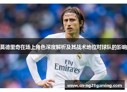 莫德里奇在场上角色深度解析及其战术地位对球队的影响 莫德里奇在场上角色深度解析及其战术地位对球队的影响