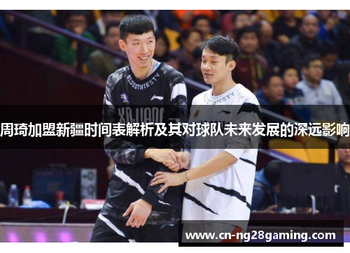周琦加盟新疆时间表解析及其对球队未来发展的深远影响