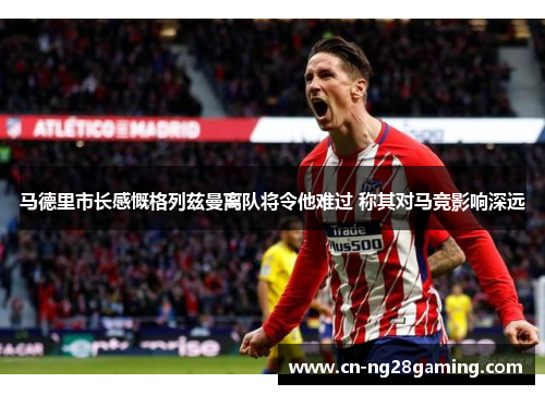 马德里市长感慨格列兹曼离队将令他难过 称其对马竞影响深远 马德里市长感慨格列兹曼离队将令他难过 称其对马竞影响深远