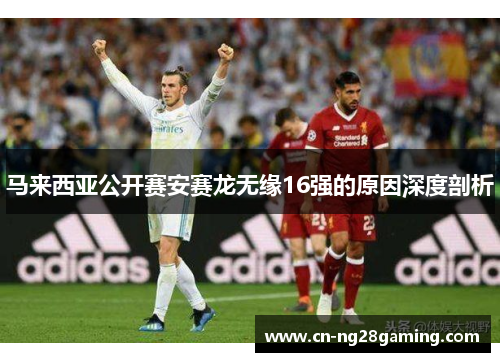 马来西亚公开赛安赛龙无缘16强的原因深度剖析 马来西亚公开赛安赛龙无缘16强的原因深度剖析