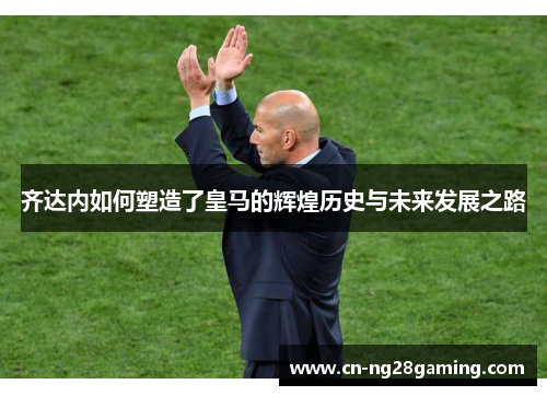 齐达内如何塑造了皇马的辉煌历史与未来发展之路 齐达内如何塑造了皇马的辉煌历史与未来发展之路
