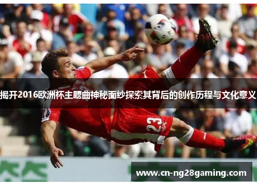 揭开2016欧洲杯主题曲神秘面纱探索其背后的创作历程与文化意义
