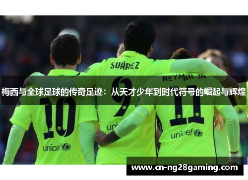 梅西与全球足球的传奇足迹：从天才少年到时代符号的崛起与辉煌