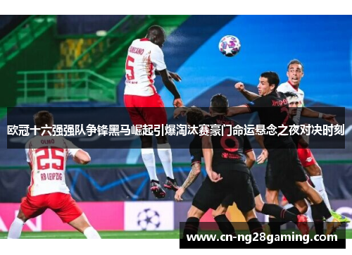 欧冠十六强强队争锋黑马崛起引爆淘汰赛豪门命运悬念之夜对决时刻 欧冠十六强强队争锋黑马崛起引爆淘汰赛豪门命运悬念之夜对决时刻