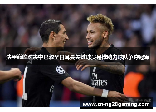 法甲巅峰对决中巴黎圣日耳曼关键球员是谁助力球队争夺冠军 法甲巅峰对决中巴黎圣日耳曼关键球员是谁助力球队争夺冠军