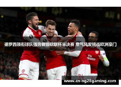 德罗西领衔球队强势晋级欧联杯半决赛 意气风发挑战欧洲豪门