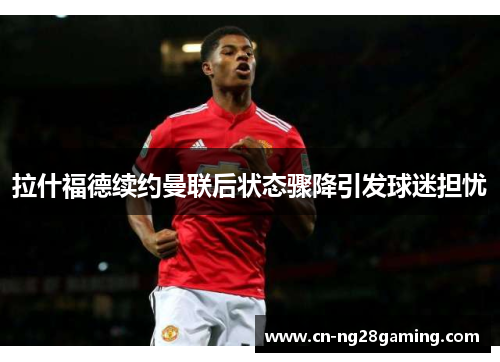 拉什福德续约曼联后状态骤降引发球迷担忧