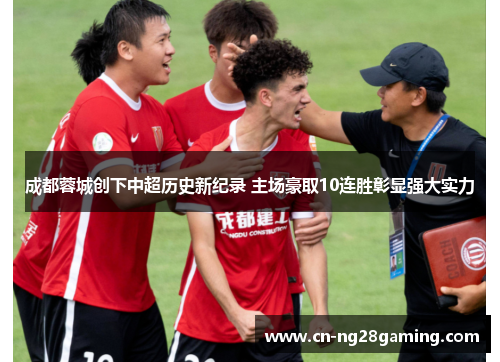 成都蓉城创下中超历史新纪录 主场豪取10连胜彰显强大实力 成都蓉城创下中超历史新纪录 主场豪取10连胜彰显强大实力